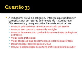 A lei 6530/78 prevê no artigo 20,  infrações que podem ser cometidas por corretores de imóveis  de natureza leve. Cite ao menos 3 das que você achar mais importantes. Anunciar publicamente sem estar autorizado por escrito Anunciar sem constar o número de inscrição Anunciar loteamento ou condomínio sem o número do Registro de Imóveis Violar sigilo profissional Violar obrigação legal concernente ao exercício da profissão Deixar de pagar contribuição ao CRECI Recusar a apresentação da carteira profissional quando couber 