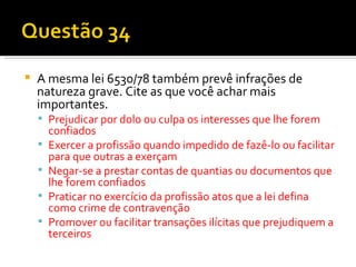 A mesma lei 6530/78 também prevê infrações de natureza grave. Cite as que você achar mais importantes. Prejudicar por dolo ou culpa os interesses que lhe forem confiados Exercer a profissão quando impedido de fazê-lo ou facilitar para que outras a exerçam Negar-se a prestar contas de quantias ou documentos que lhe forem confiados Praticar no exercício da profissão atos que a lei defina como crime de contravenção Promover ou facilitar transações ilícitas que prejudiquem a terceiros 