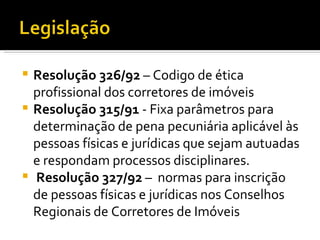 Resolução 326/92  – Codigo de ética profissional dos corretores de imóveis Resolução 315/91  - Fixa parâmetros para determinação de pena pecuniária aplicável às pessoas físicas e jurídicas que sejam autuadas e respondam processos disciplinares. Resolução 327/92  –  normas para inscrição de pessoas físicas e jurídicas nos Conselhos  Regionais de Corretores de Imóveis 