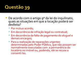 De acordo com o artigo 9º da lei do inquilinato, quais as situações em que a locação poderá ser desfeita? Por mútuo acordo; Em decorrência de infração legal ou contratual; Em decorrência da falta de pagamento do aluguel e demais encargos; Para a realização de reparações urgentes determinadas pelo Poder Público, que não possam ser normalmente executadas com  a permanência do locatário no imóvel ou, podendo, ele se recuse a consentí-las. 