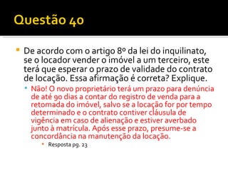 De acordo com o artigo 8º da lei do inquilinato, se o locador vender o imóvel a um terceiro, este terá que esperar o prazo de validade do contrato de locação. Essa afirmação é correta? Explique. Não! O novo proprietário terá um prazo para denúncia de até 90 dias a contar do registro de venda para a retomada do imóvel, salvo se a locação for por tempo determinado e o contrato contiver cláusula de vigência em caso de alienação e estiver averbado junto à matrícula. Após esse prazo, presume-se a concordância na manutenção da locação. Resposta pg. 23 