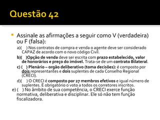 Assinale as afirmações a seguir como V (verdadeira) ou F (falsa): a)(  ) Nos contratos de compra e venda o agente deve ser considerado CAPAZ de acordo com o novo código Civil. b)(  )Opção de venda  deve ser escrita com  prazo estabelecido, valor de honorários e preço do imóvel.  Trata-se de um  contrato Bilateral . c) (  ) Plenário – orgão deliberativo (toma decisões):  é composto por  dois   representantes e  dois  suplentes de cada Conselho Regional (CRECI).  d)(  ) O CRECI é  composto por 27 membros efetivos  e igual número de suplentes. É obrigatório o voto a todos os corretores inscritos. e) (   ) No âmbito de sua competência, o CRECI exerce função  normativa, deliberativa e disciplinar. Ele só não tem função fiscalizadora.  