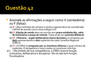 Assinale as afirmações a seguir como V (verdadeira) ou F (falsa): a)(  V   ) Nos contratos de compra e venda o agente deve ser considerado CAPAZ de acordo com o novo código Civil. b)(  V   )Opção de venda  deve ser escrita com  prazo estabelecido, valor de honorários e preço do imóvel.  Trata-se de um  contrato Bilateral . c) (  V   ) Plenário – orgão deliberativo (toma decisões):  é composto por  dois   representantes e  dois  suplentes de cada Conselho Regional (CRECI).  d)(  V   ) O CRECI é  composto por 27 membros efetivos  e igual número de suplentes. É obrigatório o voto a todos os corretores inscritos. e) (  ) No âmbito de sua competência, o CRECI exerce função  normativa, deliberativa e disciplinar. Ele só não tem função fiscalizadora.  