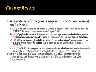 Assinale as afirmações a seguir como V (verdadeira) ou F (falsa): a)(  V   ) Nos contratos de compra e venda o agente deve ser considerado CAPAZ de acordo com o novo código Civil. b)(  V   )Opção de venda  deve ser escrita com  prazo estabelecido, valor de honorários e preço do imóvel.  Trata-se de um  contrato Bilateral . c) (  V   ) Plenário – orgão deliberativo (toma decisões):  é composto por  dois   representantes e  dois  suplentes de cada Conselho Regional (CRECI).  d)(  V   ) O CRECI é  composto por 27 membros efetivos  e igual número de suplentes. É obrigatório o voto a todos os corretores inscritos. e) ( F   ) No âmbito de sua competência, o CRECI exerce função  normativa, deliberativa e disciplinar. Ele só não tem função fiscalizadora.  