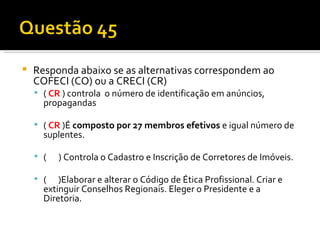 Responda abaixo se as alternativas correspondem ao COFECI (CO) ou a CRECI (CR) (  CR  ) controla  o número de identificação em anúncios, propagandas   (  CR   )É  composto por 27 membros efetivos  e igual número de suplentes.    (  ) Controla o Cadastro e Inscrição de Corretores de Imóveis.   (  )Elaborar e alterar o Código de Ética Profissional. Criar e extinguir Conselhos Regionais. Eleger o Presidente e a Diretoria.  