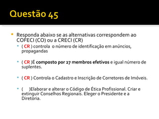 Responda abaixo se as alternativas correspondem ao COFECI (CO) ou a CRECI (CR) (  CR  ) controla  o número de identificação em anúncios, propagandas   (  CR   )É  composto por 27 membros efetivos  e igual número de suplentes.    (  CR   ) Controla o Cadastro e Inscrição de Corretores de Imóveis.   (  )Elaborar e alterar o Código de Ética Profissional. Criar e extinguir Conselhos Regionais. Eleger o Presidente e a Diretoria.  