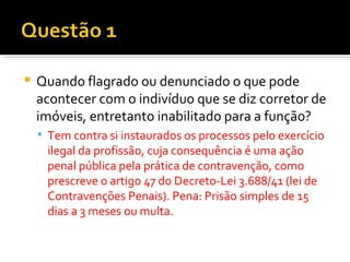 Quando flagrado ou denunciado o que pode acontecer com o indivíduo que se diz corretor de imóveis, entretanto inabilitado para a função? Tem contra si instaurados os processos pelo exercício ilegal da profissão, cuja consequência é uma ação penal pública pela prática de contravenção, como prescreve o artigo 47 do Decreto-Lei 3.688/41 (lei de Contravenções Penais). Pena: Prisão simples de 15 dias a 3 meses ou multa. 
