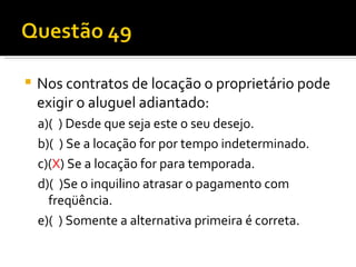 Nos contratos de locação o proprietário pode exigir o aluguel adiantado:  a)(  ) Desde que seja este o seu desejo.  b)(  ) Se a locação for por tempo indeterminado.  c)( X ) Se a locação for para temporada.  d)(  )Se o inquilino atrasar o pagamento com freqüência.  e)(  ) Somente a alternativa primeira é correta.  
