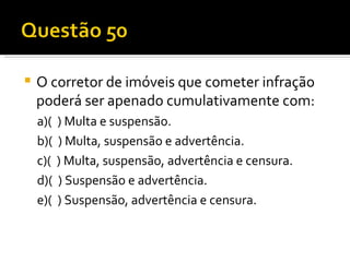 O corretor de imóveis que cometer infração poderá ser apenado cumulativamente com:  a)(  ) Multa e suspensão.  b)(  ) Multa, suspensão e advertência.  c)(  ) Multa, suspensão, advertência e censura.  d)(  ) Suspensão e advertência.  e)(  ) Suspensão, advertência e censura.  