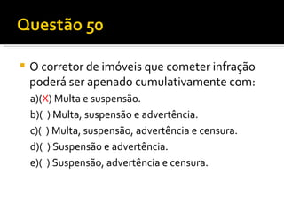 O corretor de imóveis que cometer infração poderá ser apenado cumulativamente com:  a)( X ) Multa e suspensão.  b)(  ) Multa, suspensão e advertência.  c)(  ) Multa, suspensão, advertência e censura.  d)(  ) Suspensão e advertência.  e)(  ) Suspensão, advertência e censura.  