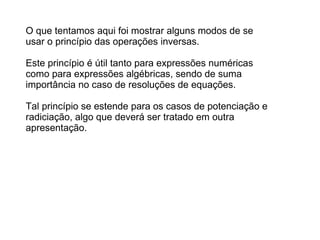 O que tentamos aqui foi mostrar alguns modos de se usar o princípio das operações inversas.  Este princípio é útil tanto para expressões numéricas como para expressões algébricas, sendo de suma importância no caso de resoluções de equações.  Tal princípio se estende para os casos de potenciação e radiciação, algo que deverá ser tratado em outra apresentação. 