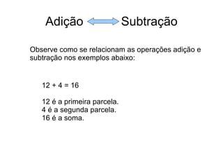 Adição  Subtração Observe como se relacionam as operações adição e subtração nos exemplos abaixo: 12 + 4 = 16 12 é a primeira parcela. 4 é a segunda parcela. 16 é a soma. 