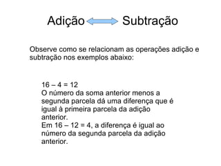 Adição  Subtração Observe como se relacionam as operações adição e subtração nos exemplos abaixo: 16 – 4 = 12 O número da soma anterior menos a segunda parcela dá uma diferença que é igual à primeira parcela da adição anterior.  Em 16 – 12 = 4, a diferença é igual ao número da segunda parcela da adição anterior. 