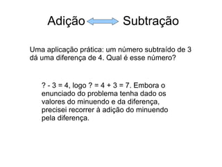 Adição  Subtração Uma aplicação prática: um número subtraído de 3 dá uma diferença de 4. Qual é esse número? ? - 3 = 4, logo ? = 4 + 3 = 7. Embora o enunciado do problema tenha dado os valores do minuendo e da diferença, precisei recorrer à adição do minuendo pela diferença. 