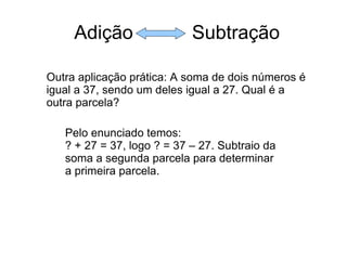 Adição  Subtração Outra aplicação prática: A soma de dois números é igual a 37, sendo um deles igual a 27. Qual é a outra parcela? Pelo enunciado temos: ? + 27 = 37, logo ? = 37 – 27. Subtraio da soma a segunda parcela para determinar a primeira parcela. 