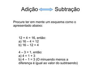 Adição  Subtração Procure ter em mente um esquema como o apresentado abaixo: 12 + 4 = 16, então: a) 16 – 4 = 12 b) 16 – 12 = 4 4 – 3 = 1, então: a) 4 = 1 + 3 b) 4 – 1 = 3 (O minuendo menos a diferença é igual ao valor do subtraendo) 