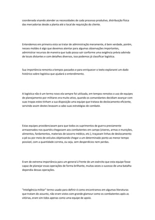 coordenada visando atender as necessidades de cada processo produtivo, distribuição física 
das mercadorias desde a planta até o local de requisição do cliente. 
Entendemos em primeira vista se tratar de administração meramente, é bem verdade, porém, 
nesses moldes é algo que devemos atentar para algumas observações importantes, 
administrar recursos de maneira que tudo possa sair conforme uma exigência prévia advinda 
de locais distantes e com detalhes diversos, isso podemos já classificar logística. 
Sua importância remonta a tempos passados e para enriquecer o texto explanarei um dado 
histórico sobre logística que ajudará o entendimento. 
A logística não é um termo novo ela sempre foi utilizada, em tempos remotos o uso de equipes 
de planejamento por militares era muito ativo, quando os comandantes decidiam avançar com 
suas tropas estes tinham a sua disposição uma equipe que tratava do deslocamento eficiente, 
servindo assim destes levavam a cabo suas estratégias de combate. 
Estas equipes providenciavam para que todos os suprimentos de guerra previamente 
armazenados nos quartéis chegassem aos combatentes em campo (víveres, armas e munições, 
alimentos, fardamentos, materiais de socorro médico, etc.), traçavam linhas de deslocamento 
a pé ou por meio de veículos objetivando chegar a um determinado ponto ao menor tempo 
possível, com a quantidade correta, ou seja, sem desperdícios nem perdas. 
Eram de extrema importância para um general á frente de um exército que esta equipe fosse 
capaz de planejar essas operações de forma brilhante, muitas vezes o sucesso de uma batalha 
dependia dessas operações. 
"Inteligência militar" termo usado para definir é como encontramos em algumas literaturas 
que tratam do assunto, não eram vistos com grande glamour como os combatentes após as 
vitórias, eram sim tidos apenas como uma equipe de apoio. 
 