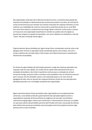 Nas organizações ainda hoje não é diferente da descrita acima, a constante preocupação das 
empresas de produção no deslocamento dos insumos para produzir seus bens, de uma loja de 
varejo convencional que para atender seus clientes necessitam de respostas eficientes ou mais 
ainda de uma modalidade de comércio virtual onde a venda feita através de um canal Web 
tem como forte impulso o compromisso da entrega rápida e eficiente, muitas vezes o sucesso 
ou fracasso de uma organização empenhada em atender seu publico alvo esta ligado ao 
pessoal que integram as equipes de operações, mas como trabalham nos bastidores e não são 
"vistos" não lhes é atribuído mérito algum. 
O gerenciamento dessas atividades por algum tempo foram consideradas como de custo e não 
agregava valor nenhum as operações sendo considerada apenas como reativa, mas com o 
tempo a dinâmica de mercado impôs o fator tempo como determinante para o atendimento 
eficiente das necessidades. 
Os clientes de agora dotados de informações passaram a exigir das empresas operações com 
respostas cada vez mais rápidas, isso mudou de vez aquele velho pensamento de que as 
atividades de bastidores não tinham importância nenhuma para a realização de um bom 
serviço de entrega, passaram então a considerar estas atividades como um elemento essencial 
para o sucesso, de uma atividade custosa e sem expressão passou a ser vista como de 
agregação de valor visto ser possível dar respostas eficientes através de uma operação bem 
planejada passando a ser a estratégia competitiva das organizações. 
Alguns elementos básicos foram percebidos pelas organizações em seus departamentos 
comerciais, e isso devido ao fato de o gerenciamento das operações logísticas terem a 
capacidade de responder de forma eficiente às exigências do mercado, essa eficiência 
notoriamente agrega alguns valores que transformam o relacionamento comercial, na medida 
em que esses valores são percebidos parcerias são firmadas entre eles, essa junção de esforços 
pela melhoria dos processos envolvidos nessa transação comercial só poderia ocasionar algo 
positivo entre os elos envolvidos. 
 