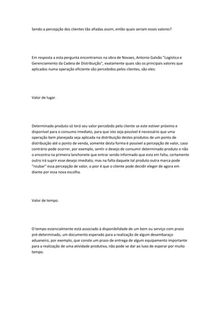 Sendo a percepção dos clientes tão afiadas assim, então quais seriam esses valores? 
Em resposta a esta pergunta encontramos na obra de Novaes, Antonio Galvão "Logística e 
Gerenciamento da Cadeia de Distribuição", exatamente quais são os principais valores que 
aplicados numa operação eficiente são percebidos pelos clientes, são eles: 
Valor de lugar. 
Determinado produto só terá seu valor percebido pelo cliente se este estiver próximo e 
disponível para o consumo imediato, para que isto seja possível é necessário que uma 
operação bem planejada seja aplicada na distribuição destes produtos de um ponto de 
distribuição até o ponto de venda, somente desta forma é possível a percepção de valor, caso 
contrário pode ocorrer, por exemplo, sentir o desejo de consumir determinado produto e não 
o encontra na primeira lanchonete que entrar sendo informado que esta em falta, certamente 
outro irá suprir esse desejo imediato, mas na falta daquele tal produto outra marca pode 
"roubar" essa percepção de valor, o pior é que o cliente pode decidir eleger de agora em 
diante por essa nova escolha. 
Valor de tempo. 
O tempo essencialmente está associado à disponibilidade de um bem ou serviço com prazo 
pré-determinado, um documento esperado para a realização de algum desembaraço 
aduaneiro, por exemplo, que conste um prazo de entrega de algum equipamento importante 
para a realização de uma atividade produtiva, não pode se dar ao luxo de esperar por muito 
tempo. 
 