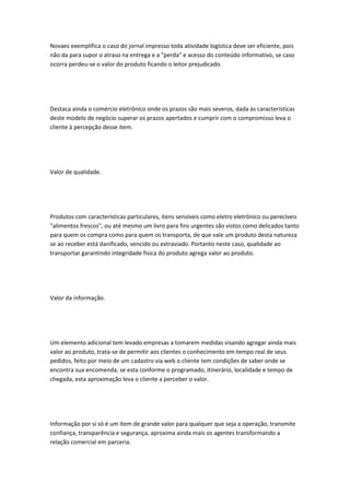 Novaes exemplifica o caso do jornal impresso toda atividade logística deve ser eficiente, pois 
não da para supor o atraso na entrega e a "perda" e acesso do conteúdo informativo, se caso 
ocorra perdeu-se o valor do produto ficando o leitor prejudicado. 
Destaca ainda o comércio eletrônico onde os prazos são mais severos, dada às características 
deste modelo de negócio superar os prazos apertados e cumprir com o compromisso leva o 
cliente à percepção desse item. 
Valor de qualidade. 
Produtos com características particulares, itens sensíveis como eletro eletrônico ou perecíveis 
"alimentos frescos", ou até mesmo um livro para fins urgentes são vistos como delicados tanto 
para quem os compra como para quem os transporta, de que vale um produto desta natureza 
se ao receber está danificado, vencido ou extraviado. Portanto neste caso, qualidade ao 
transportar garantindo integridade física do produto agrega valor ao produto. 
Valor da informação. 
Um elemento adicional tem levado empresas a tomarem medidas visando agregar ainda mais 
valor ao produto, trata-se de permitir aos clientes o conhecimento em tempo real de seus 
pedidos, feito por meio de um cadastro via web o cliente tem condições de saber onde se 
encontra sua encomenda, se esta conforme o programado, itinerário, localidade e tempo de 
chegada, esta aproximação leva o cliente a perceber o valor. 
Informação por si só é um item de grande valor para qualquer que seja a operação, transmite 
confiança, transparência e segurança, aproxima ainda mais os agentes transformando a 
relação comercial em parceria. 
 