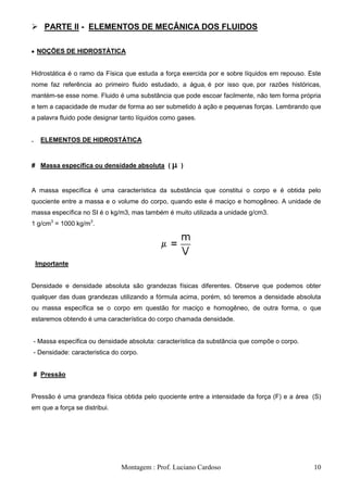  PARTE II - ELEMENTOS DE MECÂNICA DOS FLUIDOS

     NOÇÕES DE HIDROSTÁTICA


Hidrostática é o ramo da Física que estuda a força exercida por e sobre líquidos em repouso. Este
nome faz referência ao primeiro fluido estudado, a água, é por isso que, por razões históricas,
mantém-se esse nome. Fluido é uma substância que pode escoar facilmente, não tem forma própria
e tem a capacidade de mudar de forma ao ser submetido à ação e pequenas forças. Lembrando que
a palavra fluido pode designar tanto líquidos como gases.


.     ELEMENTOS DE HIDROSTÁTICA


# Massa específica ou densidade absoluta (            )


A massa específica é uma característica da substância que constitui o corpo e é obtida pelo
quociente entre a massa e o volume do corpo, quando este é maciço e homogêneo. A unidade de
massa específica no SI é o kg/m3, mas também é muito utilizada a unidade g/cm3.
1 g/cm3 = 1000 kg/m3.




    Importante


Densidade e densidade absoluta são grandezas físicas diferentes. Observe que podemos obter
qualquer das duas grandezas utilizando a fórmula acima, porém, só teremos a densidade absoluta
ou massa específica se o corpo em questão for maciço e homogêneo, de outra forma, o que
estaremos obtendo é uma característica do corpo chamada densidade.


    - Massa específica ou densidade absoluta: característica da substância que compõe o corpo.
    - Densidade: caracteristica do corpo.


    # Pressão


Pressão é uma grandeza física obtida pelo quociente entre a intensidade da força (F) e a área (S)
em que a força se distribui.




                                   Montagem : Prof. Luciano Cardoso                              10
 