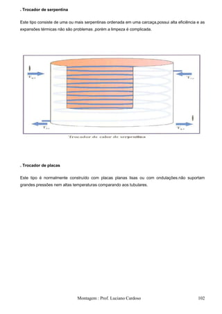 . Trocador de serpentina

Este tipo consiste de uma ou mais serpentinas ordenada em uma carcaça,possui alta eficiência e as
expansões térmicas não são problemas ,porém a limpeza é complicada.




. Trocador de placas


Este tipo é normalmente construído com placas planas lisas ou com ondulações.não suportam
grandes pressões nem altas temperaturas comparando aos tubulares.




                              Montagem : Prof. Luciano Cardoso                               102
 