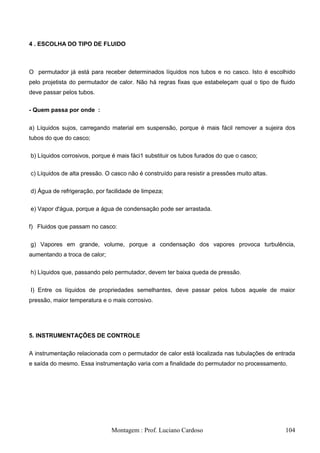 4 . ESCOLHA DO TIPO DE FLUIDO



O permutador já está para receber determinados líquidos nos tubos e no casco. Isto é escolhido
pelo projetista do permutador de calor. Não há regras fixas que estabeleçam qual o tipo de fluido
deve passar pelos tubos.

- Quem passa por onde :


a) Líquidos sujos, carregando material em suspensão, porque é mais fácil remover a sujeira dos
tubos do que do casco;

b) Líquidos corrosivos, porque é mais fáci1 substituir os tubos furados do que o casco;

c) Líquidos de alta pressão. O casco não é construído para resistir a pressões muito altas.

d) Água de refrigeração, por facilidade de limpeza;

e) Vapor d'água, porque a água de condensação pode ser arrastada.

f) Fluidos que passam no casco:


g) Vapores em grande, volume, porque a condensação dos vapores provoca turbulência,
aumentando a troca de calor;

h) Líquidos que, passando pelo permutador, devem ter baixa queda de pressão.

I) Entre os líquidos de propriedades semelhantes, deve passar pelos tubos aquele de maior
pressão, maior temperatura e o mais corrosivo.




5. INSTRUMENTAÇÕES DE CONTROLE


A instrumentação relacionada com o permutador de calor está localizada nas tubulações de entrada
e saída do mesmo. Essa instrumentação varia com a finalidade do permutador no processamento.




                               Montagem : Prof. Luciano Cardoso                               104
 