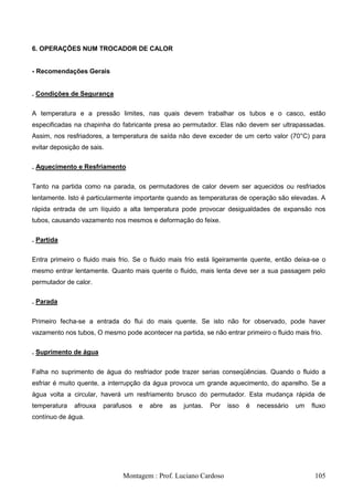 6. OPERAÇÕES NUM TROCADOR DE CALOR


- Recomendações Gerais


. Condições de Segurança

A temperatura e a pressão limites, nas quais devem trabalhar os tubos e o casco, estão
especificadas na chapinha do fabricante presa ao permutador. Elas não devem ser ultrapassadas.
Assim, nos resfriadores, a temperatura de saída não deve exceder de um certo valor (70°C) para
evitar deposição de sais.

. Aquecimento e Resfriamento


Tanto na partida como na parada, os permutadores de calor devem ser aquecidos ou resfriados
lentamente. Isto é particularmente importante quando as temperaturas de operação são elevadas. A
rápida entrada de um líquido a alta temperatura pode provocar desigualdades de expansão nos
tubos, causando vazamento nos mesmos e deformação do feixe.

. Partida

Entra primeiro o fluido mais frio. Se o fluido mais frio está ligeiramente quente, então deixa-se o
mesmo entrar lentamente. Quanto mais quente o fluido, mais lenta deve ser a sua passagem pelo
permutador de calor.

. Parada


Primeiro fecha-se a entrada do flui do mais quente. Se isto não for observado, pode haver
vazamento nos tubos, O mesmo pode acontecer na partida, se não entrar primeiro o fluido mais frio.

. Suprimento de água


Falha no suprimento de água do resfriador pode trazer serias conseqüências. Quando o fluido a
esfriar é muito quente, a interrupção da água provoca um grande aquecimento, do aparelho. Se a
água volta a circular, haverá um resfriamento brusco do permutador. Esta mudança rápida de
temperatura   afrouxa   parafusos   e   abre   as   juntas.   Por   isso   é   necessário   um   fluxo
contínuo de água.




                              Montagem : Prof. Luciano Cardoso                                    105
 