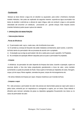 . Condensado


Sempre se deve drenar a água de um ebulidor ou aquecedor, para evitar o fenômeno chamado
martelo hidráulico. Isto pode ser explicado da seguinte maneira: supondo-se água acumulada nos
tubos do ebulidor e abrindo-se a válvula do vapor d‘água, este vai conduzir a água a uma grande
velocidade até encontrar um obstáculo,      provocando um    grande choque. Este impacto severo
(martelo hidráulico) pode causar ruptura de material .

7. OPERAÇÕES DE MANUTENÇÃO

- Intervenções básicas

. Perda de Eficiência


a) O permutador está sujo e, neste caso, não há eficiente troca calor.
b) O carretel ou a tampa do flutuante não estão instalados corretamente; assim sendo, o caminho
do fluido dentro do permutador não se processa de acordo com o projetado.
c) A tubulação que se liga ao permutador não dá a vazão para a qual o aparelho foi Projetado.
d) As condições de operação diferem daquelas para as quais o permutador foi projetado.

. Limpeza


- A eficiência do pemutador de calor depende da limpeza dos tubos. durante a operação, sujeira se
acumula dentro e fora dos tubos prejudicando grandemente a troca de calor, como também
aumentando a queda de pressão do fluido. Essa sujeira é formada por depósitos de saiss, ferrugem,
coque, pó de coque, fibras vegetais, camadas de graxa, corpos de microorganismos etc.

- Há vários métodos de limpeza por vapor, limpeza mecânica e por inversão de fluxo.

. Limpeza a vapor


Por este processo o permutador de calor não precisa ser desmontado passa-se vapor pelo casco e
pelos tubos, entrando por um respiradouro e carregando a sujeira, por um dreno. Esse método é
eficiente para remover camadas de graxa ou depósitos agregados frouxamente nos tubos ou no
casco do permutador de calor.




                                Montagem : Prof. Luciano Cardoso                                106
 