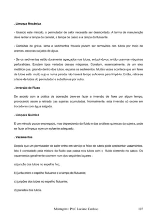 . Limpeza Mecânica


- Usando este método, o permutador de calor necessita ser desmontado. A turma de manutenção
deve retirar a tampa do carretel, a tampa do casco e a tampa do flutuante.


- Camadas de graxa, lama e sedimentos frouxos podem ser removidos dos tubos por meio de
arames, escovas ou jatos de água.


- Se os sedimentos estão duramente agregados nos tubos, entupindo-os, então usam-se máquinas
perfuratrizes. Existem tipos variados dessas máquinas. Constam, essencialmente, de um eixo
metálico que, girando dentro dos tubos, expulsa os sedimentos. Muitas vezes acontece que um feixe
de tubos está muito sujo e numa parada não haverá tempo suficiente para limpá-lo. Então, retira-se
o feixe de tubos do permutador e substitui-se por outro.

. Inversão de Fluxo


De acordo com a prática de operação deve-se fazer a inversão de fluxo por algum tempo,
provocando assim a retirada das sujeiras acumuladas. Normalmente, esta inversão só ocorre em
trocadores com água salgada.

. Limpeza Química


É um método pouco empregado, mas dependendo do fluido e das análises químicas da sujeira, pode
se fazer a limpeza com um solvente adequado.

. Vazamentos


Depois que um permutador de calor entra em serviço o feixe de tubos pode apresentar vazamentos.
Isto é constatado pela mistura do fluido que passa nos tubos com o fluido correndo no casco. Os
vazamentos geralmente ocorrem num dos seguintes lugares :

a) junção dos tubos no espelho fixo;

b) junta entre o espelho flutuante e a tampa do flutuante;

c) junções dos tubos no espelho flutuante;

d) paredes dos tubos.




                                Montagem : Prof. Luciano Cardoso                              107
 
