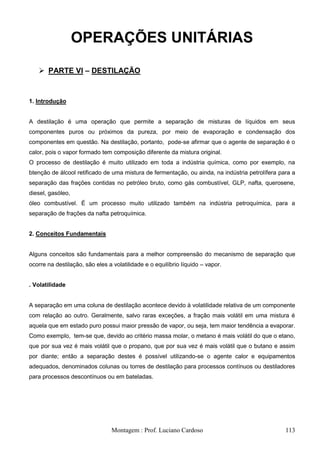 OPERAÇÕES UNITÁRIAS

    PARTE VI – DESTILAÇÃO


1. Introdução


A destilação é uma operação que permite a separação de misturas de líquidos em seus
componentes puros ou próximos da pureza, por meio de evaporação e condensação dos
componentes em questão. Na destilação, portanto, pode-se afirmar que o agente de separação é o
calor, pois o vapor formado tem composição diferente da mistura original.
O processo de destilação é muito utilizado em toda a indústria química, como por exemplo, na
btenção de álcool retificado de uma mistura de fermentação, ou ainda, na indústria petrolífera para a
separação das frações contidas no petróleo bruto, como gás combustível, GLP, nafta, querosene,
diesel, gasóleo,
óleo combustível. É um processo muito utilizado também na indústria petroquímica, para a
separação de frações da nafta petroquímica.


2. Conceitos Fundamentais


Alguns conceitos são fundamentais para a melhor compreensão do mecanismo de separação que
ocorre na destilação, são eles a volatilidade e o equilíbrio líquido – vapor.


. Volatilidade


A separação em uma coluna de destilação acontece devido à volatilidade relativa de um componente
com relação ao outro. Geralmente, salvo raras exceções, a fração mais volátil em uma mistura é
aquela que em estado puro possui maior pressão de vapor, ou seja, tem maior tendência a evaporar.
Como exemplo, tem-se que, devido ao critério massa molar, o metano é mais volátil do que o etano,
que por sua vez é mais volátil que o propano, que por sua vez é mais volátil que o butano e assim
por diante; então a separação destes é possível utilizando-se o agente calor e equipamentos
adequados, denominados colunas ou torres de destilação para processos contínuos ou destiladores
para processos descontínuos ou em bateladas.




                                 Montagem : Prof. Luciano Cardoso                                113
 