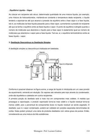 . Equilíbrio Líquido – Vapor

Ao colocar em recipiente sob vácuo, determinada quantidade de uma mistura líquida, por exemplo,
uma mistura de hidrocarbonetos, mantendo-se constante a temperatura deste recipiente, o líquido
tenderá a vaporizar-se até que alcance a pressão de equilíbrio entre a fase vapor e a fase líquida,
isto é, as moléculas da fase líquida passarão para a fase vapor, aumentando a pressão do recipiente
até que se tenha o equilíbrio entre as fases líquido e vapor. O ponto de equilíbrio é atingido quando o
número de moléculas que abandona o líquido para a fase vapor é exatamente igual ao número de
moléculas que abandona o vapor para a fase líquida. Tem-se, aí, o equilíbrio termodinâmico entre as
fases líquido – vapor.


3. Destilação Descontínua ou Destilação Simples


A destilação simples ou descontínua é realizada em bateladas.




Conforme é possível observar na figura acima, a carga de líquido é introduzida em um vaso provido
de aquecimento, entrando em ebulição. Os vapores são retirados pelo topo através do condensador,
onde são liquefeitos e coletados em outros recipientes.
A primeira porção do destilado será a mais rica em componentes mais voláteis. A medida que
prossegue a vaporização, o produto vaporizado torna-se mais volátil e o líquido residual torna-se
menos volátil, pois o percentual de componentes leves no líquido residual vai sendo esgotado. O
destilado, que é o vapor condensado, poderá ser coletado em porções separadas denominadas de
cortes. Estes podem produzir uma série de produtos destilados com vários graus de pureza. Então,
considerando-se uma mistura de três substâncias:




                               Montagem : Prof. Luciano Cardoso                                    114
 