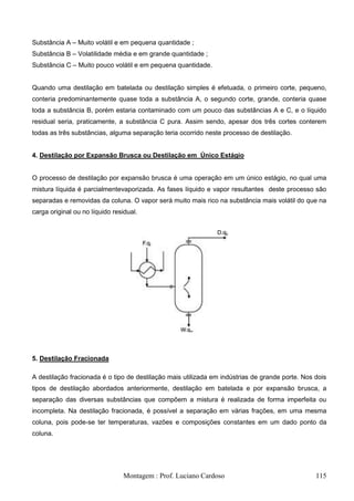 Substância A – Muito volátil e em pequena quantidade ;
Substância B – Volatilidade média e em grande quantidade ;
Substância C – Muito pouco volátil e em pequena quantidade.


Quando uma destilação em batelada ou destilação simples é efetuada, o primeiro corte, pequeno,
conteria predominantemente quase toda a substância A, o segundo corte, grande, conteria quase
toda a substância B, porém estaria contaminado com um pouco das substâncias A e C, e o líquido
residual seria, praticamente, a substância C pura. Assim sendo, apesar dos três cortes conterem
todas as três substâncias, alguma separação teria ocorrido neste processo de destilação.


4. Destilação por Expansão Brusca ou Destilação em Único Estágio


O processo de destilação por expansão brusca é uma operação em um único estágio, no qual uma
mistura líquida é parcialmentevaporizada. As fases líquido e vapor resultantes deste processo são
separadas e removidas da coluna. O vapor será muito mais rico na substância mais volátil do que na
carga original ou no líquido residual.




5. Destilação Fracionada

A destilação fracionada é o tipo de destilação mais utilizada em indústrias de grande porte. Nos dois
tipos de destilação abordados anteriormente, destilação em batelada e por expansão brusca, a
separação das diversas substâncias que compõem a mistura é realizada de forma imperfeita ou
incompleta. Na destilação fracionada, é possível a separação em várias frações, em uma mesma
coluna, pois pode-se ter temperaturas, vazões e composições constantes em um dado ponto da
coluna.




                                Montagem : Prof. Luciano Cardoso                                 115
 