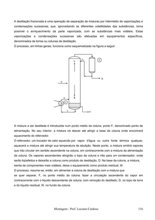 A destilação fracionada é uma operação de separação de misturas por intermédio de vaporizações e
condensações sucessivas, que, aproveitando as diferentes volatilidades das substâncias, torna
possível o enriquecimento da parte vaporizada, com as substâncias mais voláteis. Estas
vaporizações   e   condensações     sucessivas    são   efetuadas   em   equipamentos   específicos,
denominados de torres ou colunas de destilação.
O processo, em linhas gerais, funciona como esquematizado na figura a seguir:




A mistura a ser destilada é introduzida num ponto médio da coluna, ponto F, denominado ponto de
alimentação. No seu interior, a mistura irá descer até atingir a base da coluna onde encontrará
aquecimento do refervedor.
O refervedor, um trocador de calor aquecido por vapor d'água ou outra fonte térmica qualquer,
aquecerá a mistura até atingir sua temperatura de ebulição. Neste ponto, a mistura emitirá vapores
que irão circular em sentido ascendente na coluna, em contracorrente com a mistura da alimentação
da coluna. Os vapores ascendentes atingirão o topo da coluna e irão para um condensador, onde
serão liqüefeitos e deixarão a coluna como produto de destilação, D. Na base da coluna, a mistura,
isenta de componentes mais voláteis, deixa o equipamento como produto residual, W.
O processo, resume-se, então, em alimentar a coluna de destilação com a mistura que
se quer separar, F, no ponto médio da coluna; fazer a circulação ascendente do vapor em
contracorrente com o líquido descendente da coluna, com remoção do destilado, D, no topo da torre
e do líquido residual, W, no fundo da coluna.




                               Montagem : Prof. Luciano Cardoso                                 116
 