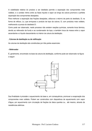 A volatilidade relativa do produto a ser destilado permite a separação dos componentes mais
voláteis, e o contato íntimo entre as fases líquida e vapor ao longo da coluna promove a perfeita
separação dos componentes desejados.
Para melhorar a separação das frações desejadas, utiliza-se o retorno de parte do destilado, D, na
forma de refluxo, Lo, que enriquece o produto de topo da coluna, D, com produtos mais voláteis,
melhorando a pureza do destilado D .
Como pode ser observado, neste processo não existem reações químicas, somente troca térmica,
devido ao refervedor de fundo e ao condensador de topo, e também troca de massa entre o vapor
ascendente e o líquido descendente no interior da coluna de destilação.


. Colunas de destilação ou de retificação

As colunas de destilação são constituídas por três partes essenciais:


- Refervedor

É, geralmente, encontrado na base da coluna de destilação, conforme pode ser observado na figura
a seguir:




Sua finalidade é proceder o aquecimento da base e, em consequência, promover a evaporação dos
componentes mais voláteis. Podem ser construídos com dispositivos de aquecimento com vapor
d'água, por aquecimento com circulação de frações de óleos quentes ou, até mesmo, através de
resistências elétricas.




                               Montagem : Prof. Luciano Cardoso                               117
 