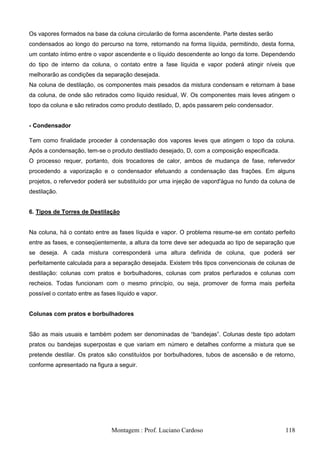 Os vapores formados na base da coluna circularão de forma ascendente. Parte destes serão
condensados ao longo do percurso na torre, retornando na forma líquida, permitindo, desta forma,
um contato íntimo entre o vapor ascendente e o líquido descendente ao longo da torre. Dependendo
do tipo de interno da coluna, o contato entre a fase líquida e vapor poderá atingir níveis que
melhorarão as condições da separação desejada.
Na coluna de destilação, os componentes mais pesados da mistura condensam e retornam à base
da coluna, de onde são retirados como líquido residual, W. Os componentes mais leves atingem o
topo da coluna e são retirados como produto destilado, D, após passarem pelo condensador.


- Condensador

Tem como finalidade proceder à condensação dos vapores leves que atingem o topo da coluna.
Após a condensação, tem-se o produto destilado desejado, D, com a composição especificada.
O processo requer, portanto, dois trocadores de calor, ambos de mudança de fase, refervedor
procedendo a vaporização e o condensador efetuando a condensação das frações. Em alguns
projetos, o refervedor poderá ser substituído por uma injeção de vapord'água no fundo da coluna de
destilação.


6. Tipos de Torres de Destilação


Na coluna, há o contato entre as fases líquida e vapor. O problema resume-se em contato perfeito
entre as fases, e conseqüentemente, a altura da torre deve ser adequada ao tipo de separação que
se deseja. A cada mistura corresponderá uma altura definida de coluna, que poderá ser
perfeitamente calculada para a separação desejada. Existem três tipos convencionais de colunas de
destilação: colunas com pratos e borbulhadores, colunas com pratos perfurados e colunas com
recheios. Todas funcionam com o mesmo princípio, ou seja, promover de forma mais perfeita
possível o contato entre as fases líquido e vapor.


Colunas com pratos e borbulhadores


São as mais usuais e também podem ser denominadas de ―bandejas‖. Colunas deste tipo adotam
pratos ou bandejas superpostas e que variam em número e detalhes conforme a mistura que se
pretende destilar. Os pratos são constituídos por borbulhadores, tubos de ascensão e de retorno,
conforme apresentado na figura a seguir.




                                Montagem : Prof. Luciano Cardoso                              118
 