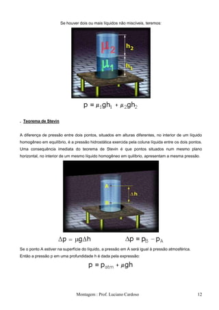 Se houver dois ou mais líquidos não miscíveis, teremos:




. Teorema de Stevin


A diferença de pressão entre dois pontos, situados em alturas diferentes, no interior de um líquido
homogêneo em equilíbrio, é a pressão hidrostática exercida pela coluna líquida entre os dois pontos.
Uma consequência imediata do teorema de Stevin é que pontos situados num mesmo plano
horizontal, no interior de um mesmo líquido homogêneo em quilíbrio, apresentam a mesma pressão.




Se o ponto A estiver na superfície do líquido, a pressão em A será igual à pressão atmosférica.
Então a pressão p em uma profundidade h é dada pela expressão:




                               Montagem : Prof. Luciano Cardoso                                   12
 
