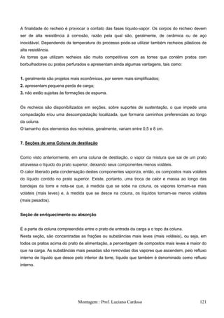 A finalidade do recheio é provocar o contato das fases líquido-vapor. Os corpos do recheio devem
ser de alta resistência à corrosão, razão pela qual são, geralmente, de cerâmica ou de aço
inoxidável. Dependendo da temperatura do processo pode-se utilizar também recheios plásticos de
alta resistência.
As torres que utilizam recheios são muito competitivas com as torres que contêm pratos com
borbulhadores ou pratos perfurados e apresentam ainda algumas vantagens, tais como:


1. geralmente são projetos mais econômicos, por serem mais simplificados;
2. apresentam pequena perda de carga;
3. não estão sujeitas às formações de espuma.


Os recheios são disponibilizados em seções, sobre suportes de sustentação, o que impede uma
compactação e/ou uma descompactação localizada, que formaria caminhos preferenciais ao longo
da coluna.
O tamanho dos elementos dos recheios, geralmente, variam entre 0,5 e 8 cm.


7. Seções de uma Coluna de destilação


Como visto anteriormente, em uma coluna de destilação, o vapor da mistura que sai de um prato
atravessa o líquido do prato superior, deixando seus componentes menos voláteis.
O calor liberado pela condensação destes componentes vaporiza, então, os compostos mais voláteis
do líquido contido no prato superior. Existe, portanto, uma troca de calor e massa ao longo das
bandejas da torre e nota-se que, à medida que se sobe na coluna, os vapores tornam-se mais
voláteis (mais leves) e, à medida que se desce na coluna, os líquidos tornam-se menos voláteis
(mais pesados).


Seção de enriquecimento ou absorção


É a parte da coluna compreendida entre o prato de entrada da carga e o topo da coluna.
Nesta seção, são concentradas as frações ou substâncias mais leves (mais voláteis), ou seja, em
todos os pratos acima do prato de alimentação, a percentagem de compostos mais leves é maior do
que na carga. As substâncias mais pesadas são removidas dos vapores que ascendem, pelo refluxo
interno de líquido que desce pelo interior da torre, líquido que também é denominado como refluxo
interno.




                              Montagem : Prof. Luciano Cardoso                               121
 