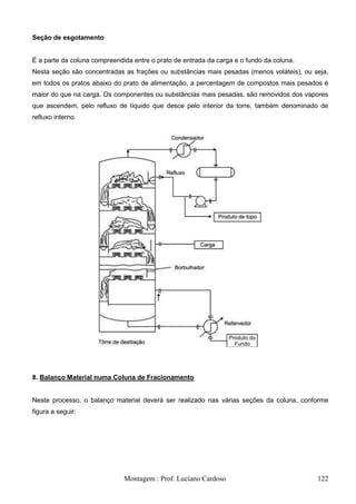 Seção de esgotamento


É a parte da coluna compreendida entre o prato de entrada da carga e o fundo da coluna.
Nesta seção são concentradas as frações ou substâncias mais pesadas (menos voláteis), ou seja,
em todos os pratos abaixo do prato de alimentação, a percentagem de compostos mais pesados é
maior do que na carga. Os componentes ou substâncias mais pesadas, são removidos dos vapores
que ascendem, pelo refluxo de líquido que desce pelo interior da torre, também denominado de
refluxo interno.




8. Balanço Material numa Coluna de Fracionamento


Neste processo, o balanço material deverá ser realizado nas várias seções da coluna, conforme
figura a seguir:




                              Montagem : Prof. Luciano Cardoso                            122
 