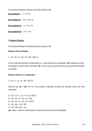 Os principais balanços materiais para este processo são:

Na envoltória I : F = D + W


Na envoltória II : Vm = Lm + D


Na envoltória III : Ln = Vn + W


Na envoltória IV : V = L + D




9. Balanço Térmico


Os principais balanços materiais para este processo são:

Balanço Térmico Global


F . qF + Qr = D . qD + W . qW + QC (1)


Como é possível observar na expressão (1), o calor retirado do condensador, QC, depende do calor
introduzido no sistema pelo refervedor, Qr, uma vez que os demais termos da expressão são fixados
por projeto.


Balanço térmico no condensador


V . qV = L . qL + D . qD + QC (2)


Sabe-se que, qL = qD e V = L + D, portanto a equação (2) pode ser reescrita como uma nova
expressão:


(L + D) . qV = L . qL + D . qL + QC ®
(L + D) . qV = (L + D) . qL + QC
(L + D) . qV – (L + D) . qL = QC ®
(L + D) . (qV – qL) = QC
(L + D) = QC / (qV – qL)
(qV – qL) = Calor de condensação do vapor de topo da coluna de destilação.




                               Montagem : Prof. Luciano Cardoso                              124
 