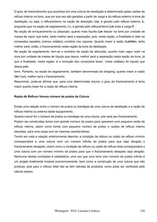 O grau de fracionamento que acontece em uma coluna de destilação é determinado pelas razões de
refluxo interna na torre, que por sua vez são geradas a partir da carga e do refluxo externo à torre de
destilação, ou seja, o refluxointerno na seção de absorção, Lm, é gerado pelo refluxo externo, L,
enquanto que na seção de esgotamento, Ln, é gerado pelo refluxointerno Lm mais a carga F.
Na seção de enriquecimento ou absorção, quanto mais líquido Lm descer na torre por unidade de
massa de vapor que sobe, tanto melhor será a separação, pois, nesta seção, a finalidade é reter os
compostos pesados (menos voláteis) contidos nos vapores. Quanto maior a razão (Lm/Vm), tanto
melhor será, então, o fracionamento nesta região da torre de destilação.
Na seção de esgotamento, tem-se o contrário da seção de absorção, quanto mais vapor subir na
torre por unidade de massa de líquido que desce, melhor será a separação nesta seção da torre, já
que a finalidade, nesta região, é a remoção dos compostos leves (mais voláteis) do líquido que
desce pela
torre. Portanto, na seção de esgotamento, também denominada de stripping, quanto maior a razão
(Vn / Ln), melhor será o fracionamento.
Resumindo, pode-se afirmar que, para uma determinada coluna, o grau de fracionamento é tanto
maior quanto maior for a razão de refluxo interna.


Razão de Refluxo Versus número de pratos da Coluna


Existe uma relação entre o número de pratos ou bandejas de uma coluna de destilação e a razão de
refluxo interna ou externa deste equipamento.
Quanto menor for o número de pratos ou bandejas de uma coluna, pior será seu fracionamento.
Podem ser construídas torres com grande número de pratos para operarem com pequena razão de
refluxo interna, assim como torres com pequeno número de pratos e razões de refluxo interno
elevadas, para uma carga com as mesmas características.
Tendo em vista a relação anteriormente descrita, a condição de refluxo ou razão de refluxo mínimo
corresponderá a uma coluna com um número infinito de pratos para que seja atingido o
fracionamento desejado, assim como a condição de refluxo ou razão de refluxo total corresponderá a
uma coluna com um número mínimo de pratos para que o fracionamento desejado seja atingido.
Nenhuma destas condições é satisfatória, uma vez que uma torre com número de pratos infinito é
um projeto totalmente inviável economicamente, bem como a construção de uma coluna que não
produza, pois para o refluxo total não se tem retirada de produtos, como pode ser verificado pelo
cálculo abaixo.




                               Montagem : Prof. Luciano Cardoso                                    126
 