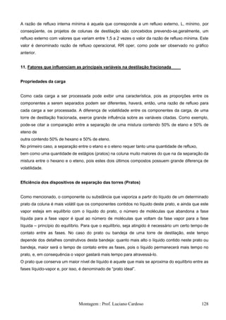 A razão de refluxo interna mínima é aquela que corresponde a um refluxo externo, L, mínimo, por
conseqüente, os projetos de colunas de destilação são concebidos prevendo-se,geralmente, um
refluxo externo com valores que variam entre 1,5 a 2 vezes o valor da razão de refluxo mínima. Este
valor é denominado razão de refluxo operacional, RR oper, como pode ser observado no gráfico
anterior.


11. Fatores que influenciam as principais variáveis na destilação fracionada


Propriedades da carga


Como cada carga a ser processada pode exibir uma característica, pois as proporções entre os
componentes a serem separados podem ser diferentes, haverá, então, uma razão de refluxo para
cada carga a ser processada. A diferença de volatilidade entre os componentes da carga, de uma
torre de destilação fracionada, exerce grande influência sobre as variáveis citadas. Como exemplo,
pode-se citar a comparação entre a separação de uma mistura contendo 50% de etano e 50% de
eteno de
outra contendo 50% de hexano e 50% de eteno.
No primeiro caso, a separação entre o etano e o eteno requer tanto uma quantidade de refluxo,
bem como uma quantidade de estágios (pratos) na coluna muito maiores do que na da separação da
mistura entre o hexano e o eteno, pois estes dois últimos compostos possuem grande diferença de
volatilidade.


Eficiência dos dispositivos de separação das torres (Pratos)


Como mencionado, o componente ou substância que vaporiza a partir do líquido de um determinado
prato da coluna é mais volátil que os componentes contidos no líquido deste prato, e ainda que este
vapor esteja em equilíbrio com o líquido do prato, o número de moléculas que abandona a fase
líquida para a fase vapor é igual ao número de moléculas que voltam da fase vapor para a fase
líquida – princípio do equilíbrio. Para que o equilíbrio, seja atingido é necessário um certo tempo de
contato entre as fases. No caso do prato ou bandeja de uma torre de destilação, este tempo
depende dos detalhes construtivos desta bandeja: quanto mais alto o líquido contido neste prato ou
bandeja, maior será o tempo de contato entre as fases, pois o líquido permanecerá mais tempo no
prato, e, em consequência o vapor gastará mais tempo para atravessá-lo.
O prato que conserva um maior nível de líquido é aquele que mais se aproxima do equilíbrio entre as
fases líquido-vapor e, por isso, é denominado de ―prato ideal‖.




                               Montagem : Prof. Luciano Cardoso                                   128
 
