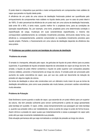 O prato ideal é o dispositivo que permite o maior enriquecimento em componentes mais voláteis do
vapor que penetra no líquido deste prato.
A eficiência de um prato de uma coluna de destilação fracionada poderá ser quantificada pelo
enriquecimento de componentes mais voláteis no líquido deste prato, que no caso do prato ideal é
de 100%. O valor percentual da eficiência de um prato real, em uma coluna de destilação fracionada,
está entre 50 e 80%, é tanto maior, quanto melhor for o projetoda torre, para as condições de
operação especificadas. Se, por exemplo, uma torre, projetada para uma determinada condição e
especificação de carga, mudanças em suas características especificadas, a mesma não
corresponderá satisfatoriamente às condições inicialmente previstas, diminuindo desta forma, sua
eficiência e, conseqüentemente, podendo comprometer os resultados inicialmente previstos para
aquele projeto. Portanto, o fracionamento em uma coluna de destilação depende da eficiência dos
seus pratos.


12. Problemas que podem ocorrer em bandejas de colunas de destilação


Problema de arraste


O arraste é o transporte, efetuado pelo vapor, de gotículas de líquido do prato inferior para os pratos
superiores. A quantidade de líquido arrastado depende da velocidade do vapor ao longo da torre. No
arraste, o líquido do prato inferior contamina o líquido do prato superior com compostos pesados
(menos voláteis), piorando o fracionamento ao longo da coluna. O arraste pode ser provocado pelo
aumento da vazão volumétrica do vapor, que, por sua vez, pode ser decorrente da redução da
pressão em alguma região da coluna.
As torres de destilação a vácuo são construídas com um diâmetro muito maior do que as torres de
destilação atmosféricas, pois como suas pressões são muito baixas, provocam vazões volumétricas
muito elevadas.


Problema de Pulsação


Este fenômeno ocorre quando a vazão de vapor, que ascende de um prato inferior para um superior
da coluna, não tem pressão suficiente para vencer continuamente a perda de carga apresentada
pela bandeja em questão. O vapor, então, cessa temporariamente sua passagem por esta bandeja
e, quando sua pressão volta a ser restabelecida, vence a perda de carga no prato de forma brusca.
Assim diminui a pressão do vapor quase que instantaneamente e cessa a passagem do vapor pelo
prato até que seja novamente restabelecida sua pressão.
Esta situação permanece até que seja normalizada a condição de pressão ao longo da coluna.




                               Montagem : Prof. Luciano Cardoso                                    129
 