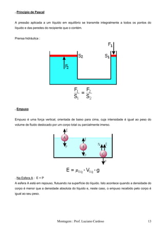 . Princípio de Pascal


A pressão aplicada a um líquido em equilíbrio se transmite integralmente a todos os pontos do
líquido e das peredes do recipiente que o contém.


Prensa hidráulica :




. Empuxo


Empuxo é uma força vertical, orientada de baixo para cima, cuja intensidade é igual ao peso do
volume de fluido deslocado por um corpo total ou parcialmente imerso.




. Na Esfera A : E = P
A esfera A está em repouso, flutuando na superfície do líquido. Isto acontece quando a densidade do
corpo é menor que a densidade absoluta do líquido e, neste caso, o empuxo recebido pelo corpo é
igual ao seu peso.




                              Montagem : Prof. Luciano Cardoso                                  13
 