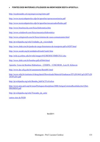 FONTES DOS MATERIAIS UTILIZADOS NA MONTAGEM DESTA APOSTILA :


http://ruyalexandre.zzl.org/arquivos/eng1intro.pdf

http://www.tecnicodepetroleo.ufpr.br/apostilas/operacoesunitarias.pdf

http://www.tecnicodepetroleo.ufpr.br/apostilas/mecanicadosfluidos.pdf

http://www.brasilescola.com/fisica/hidrostatica.htm

http://www.coladaweb.com/fisica/mecanica/hidrostatica

http://www.colegioweb.com.br/fisica/sistema-de-vasos-comunicantes.html

http://pt.wikipedia.org/wiki/Unidades_de_viscosidade

http://www.ebah.com.br/perda-de-carga-fenomenos-de-transporte-pdf-a18207.html

http://www.suzuki.arq.br/unidadeweb/aula3/aula3.htm

http://wiki.sj.cefetsc.edu.br/wiki/images/6/62/RESOLVIMECFLU.doc

http://www.ebah.com.br/bombas-pdf-a93664.html

Apostila Curso de Bombas Hidráulicas – COSIPA / UNICHEM , Luiz H. Schiavon

http://www.dec.ufcg.edu.br/saneamento/Bomb01.html

http://www.ufrrj.br/institutos/it/deng/daniel/Downloads/Material/Graduacao/IT%20144/Cap%207%20
2010%201.pdf

http://pt.wikipedia.org/wiki/Bomba_hidr%C3%A1ulica

http://www.pme.poli.usp.br/sisea/Portugues/disciplinas/2008/ArtigosCorretosRecebidosAte12Set-
PROMINP.pdf

http://pt.wikipedia.org/wiki/Trocador_de_calor

outros sites da WEB




                                               fev/2011




                               Montagem : Prof. Luciano Cardoso                                 131
 