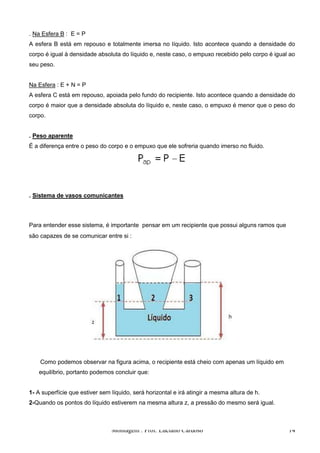 . Na Esfera B : E = P
A esfera B está em repouso e totalmente imersa no líquido. Isto acontece quando a densidade do
corpo é igual à densidade absoluta do líquido e, neste caso, o empuxo recebido pelo corpo é igual ao
seu peso.


Na Esfera : E + N = P
A esfera C está em repouso, apoiada pelo fundo do recipiente. Isto acontece quando a densidade do
corpo é maior que a densidade absoluta do líquido e, neste caso, o empuxo é menor que o peso do
corpo.


. Peso aparente
É a diferença entre o peso do corpo e o empuxo que ele sofreria quando imerso no fluido.




. Sistema de vasos comunicantes



Para entender esse sistema, é importante pensar em um recipiente que possui alguns ramos que
são capazes de se comunicar entre si :




    Como podemos observar na figura acima, o recipiente está cheio com apenas um líquido em
   equilíbrio, portanto podemos concluir que:


1- A superfície que estiver sem líquido, será horizontal e irá atingir a mesma altura de h.
2-Quando os pontos do líquido estiverem na mesma altura z, a pressão do mesmo será igual.



                                Montagem : Prof. Luciano Cardoso                                 14
 