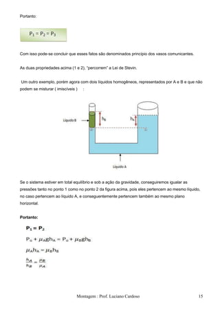 Portanto:




Com isso pode-se concluir que esses fatos são denominados princípio dos vasos comunicantes.


As duas propriedades acima (1 e 2), ―percorrem‖ a Lei de Stevin.


Um outro exemplo, porém agora com dois líquidos homogêneos, representados por A e B e que não
podem se misturar ( imiscíveis )   :




Se o sistema estiver em total equilíbrio e sob a ação da gravidade, conseguiremos igualar as
pressões tanto no ponto 1 como no ponto 2 da figura acima, pois eles pertencem ao mesmo líquido,
no caso pertencem ao líquido A, e conseguentemente pertencem também ao mesmo plano
horizontal.


Portanto:




                               Montagem : Prof. Luciano Cardoso                                15
 