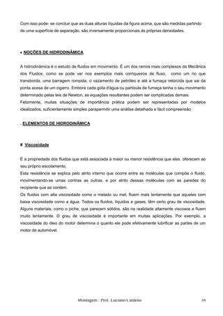 Com isso pode- se concluir que as duas alturas líquidas da figura acima, que são medidas partindo
de uma superfície de separação, são inversamente proporcionais ás próprias densidades.




 NOÇÕES DE HIDRODINÂMICA


A hidrodinâmica é o estudo de fluidos em movimento. É um dos ramos mais complexos da Mecânica
dos Fluidos, como se pode ver nos exemplos mais corriqueiros de fluxo,          como um rio que
transborda, uma barragem rompida, o vazamento de petróleo e até a fumaça retorcida que sai da
ponta acesa de um cigarro. Embora cada gota d'água ou partícula de fumaça tenha o seu movimento
determinado pelas leis de Newton, as equações resultantes podem ser complicadas demais.
Felizmente, muitas situações de importância prática podem ser representadas por modelos
idealizados, suficientemente simples parapermitir uma análise detalhada e fácil compreensão


. ELEMENTOS DE HIDRODINÃMICA




# Viscosidade


É a propriedade dos fluidos que está associada à maior ou menor resistência que eles oferecem ao
seu próprio escolamento.
Esta resistência se explica pelo atrito interno que ocorre entre as moléculas que compõe o fluido,
movimentando-se umas contras as outras, e por atrito dessas moléculas com as paredes do
recipiente que as contém.
Os fluidos com alta viscosidade como o melado ou mel, fluem mais lentamente que aqueles com
baixa viscosidade como a água. Todos os fluidos, líquidos e gases, têm certo grau de viscosidade.
Alguns materiais, como o piche, que parecem sólidos, são na realidade altamente viscosos e fluem
muito lentamente. O grau de viscosidade é importante em muitas aplicações. Por exemplo, a
viscosidade do óleo do motor determina o quanto ele pode efetivamente lubrificar as partes de um
motor de automóvel.




                              Montagem : Prof. Luciano Cardoso                                  16
 
