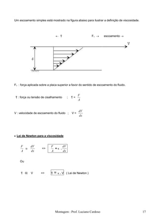 Um escoamento simples está mostrado na figura abaixo para ilustrar a definição de viscosidade.




                                                           F1        escoamento




F1 : força aplicada sobre a placa superior a favor do sentido de escoamento do fluido.


                                                      F
  : força ou tensão de cisalhamento          ;   =
                                                      A


                                                      dV
V : velocidade de escoamento do fluido ;         V=
                                                      dx




 Lei de Newton para a viscosidade


     F      dV              F           dV
                     =>       =     .
     A      dx              A           dx


    Ou



            V       =>        =    . V ( Lei de Newton )




                               Montagem : Prof. Luciano Cardoso                                  17
 