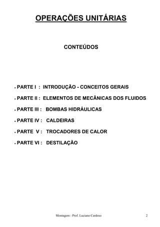 OPERAÇÕES UNITÁRIAS


                  CONTEÚDOS




PARTE I : INTRODUÇÃO - CONCEITOS GERAIS

PARTE II : ELEMENTOS DE MECÂNICAS DOS FLUIDOS

PARTE III : BOMBAS HIDRÁULICAS

PARTE IV : CALDEIRAS

PARTE V : TROCADORES DE CALOR

PARTE VI : DESTILAÇÃO




             Montagem : Prof. Luciano Cardoso   2
 